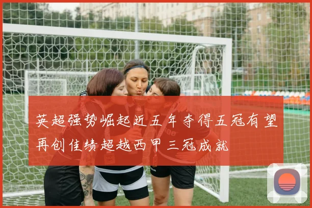 英超强势崛起近五年夺得五冠有望再创佳绩超越西甲三冠成就
