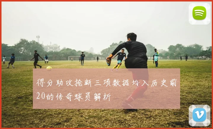 得分助攻抢断三项数据均入历史前20的传奇球员解析