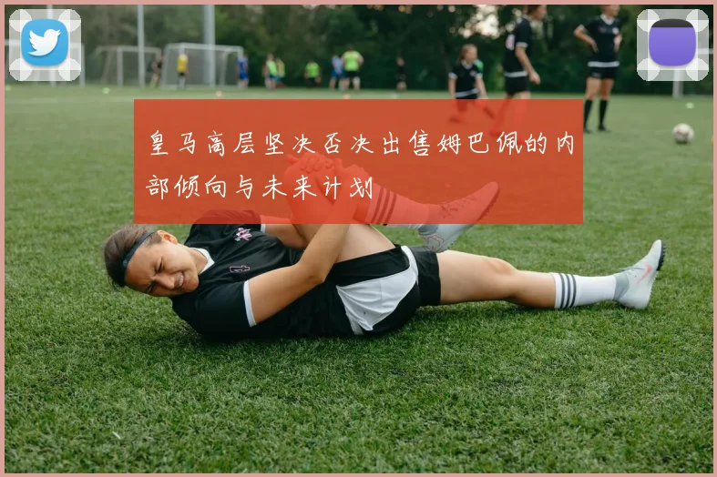 皇马高层坚决否决出售姆巴佩的内部倾向与未来计划