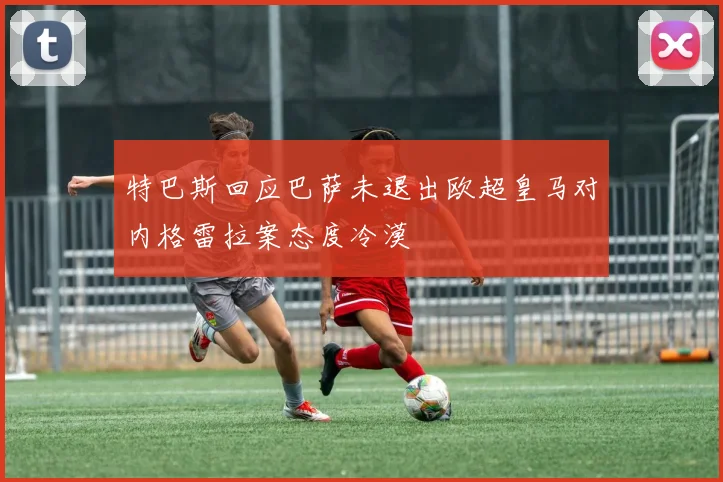 特巴斯回应巴萨未退出欧超皇马对内格雷拉案态度冷漠