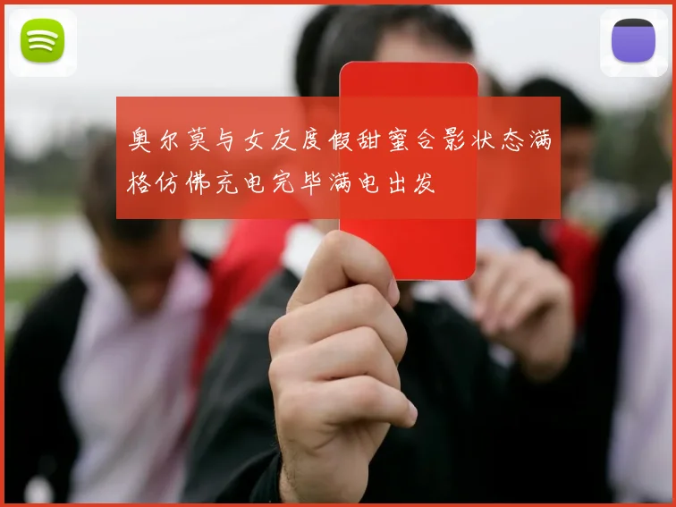 奥尔莫与女友度假甜蜜合影状态满格仿佛充电完毕满电出发