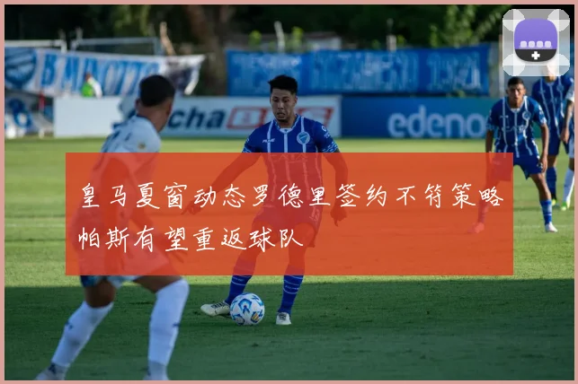 皇马夏窗动态罗德里签约不符策略帕斯有望重返球队