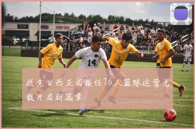 迈克甘西正式接任76人篮球运营总裁开启新篇章
