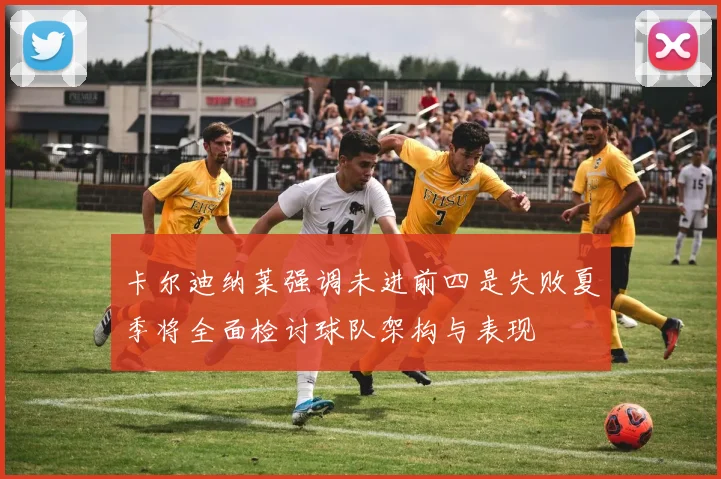 卡尔迪纳莱强调未进前四是失败夏季将全面检讨球队架构与表现