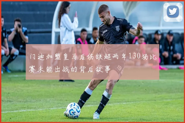 门迪加盟皇马后伤缺超两年130场比赛未能出战的背后故事